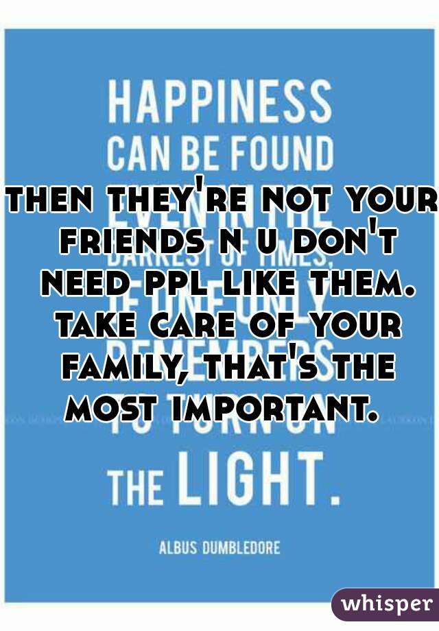 then they're not your friends n u don't need ppl like them. take care of your family, that's the most important. 