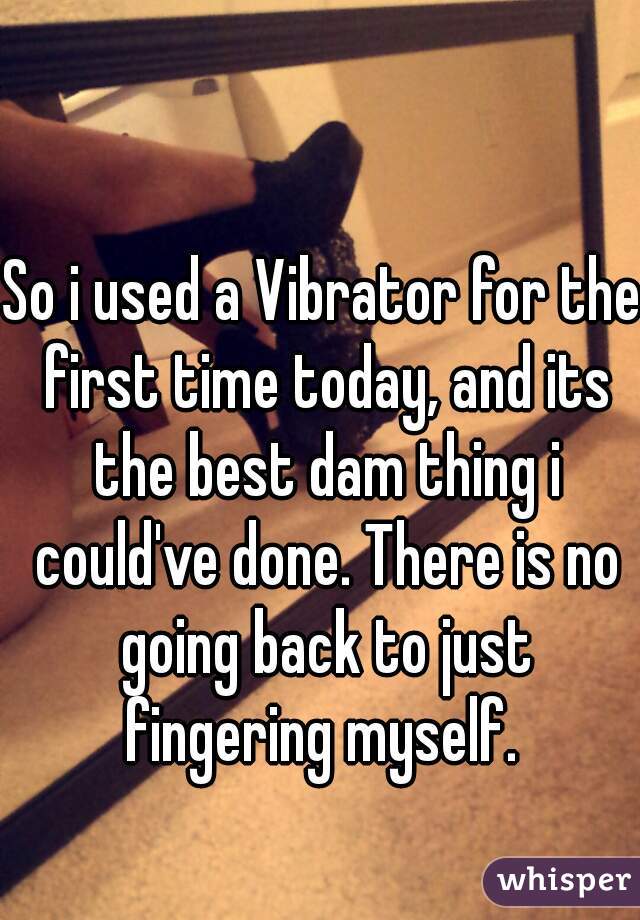 So i used a Vibrator for the first time today, and its the best dam thing i could've done. There is no going back to just fingering myself. 