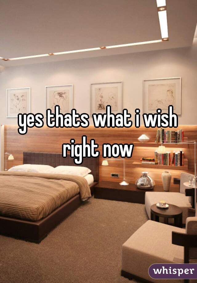 yes thats what i wish right now 