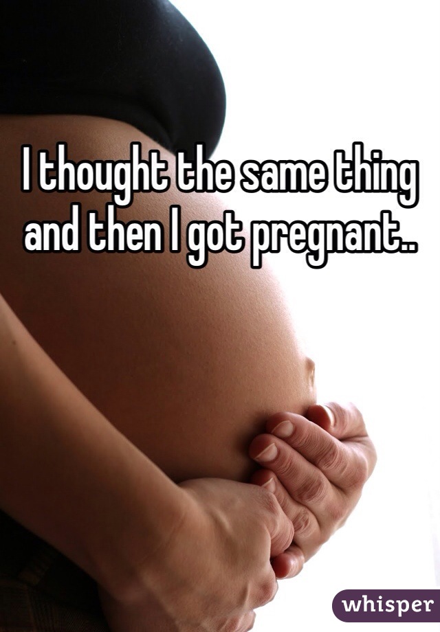 I thought the same thing and then I got pregnant..