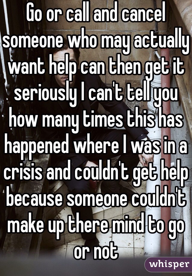 Go or call and cancel someone who may actually want help can then get it seriously I can't tell you how many times this has happened where I was in a crisis and couldn't get help because someone couldn't make up there mind to go or not