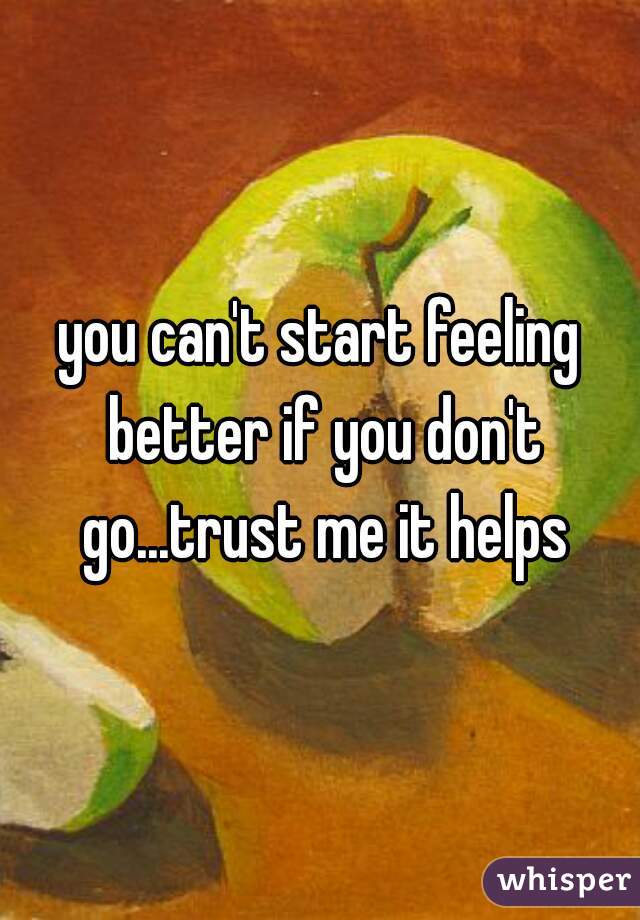 you can't start feeling better if you don't go...trust me it helps