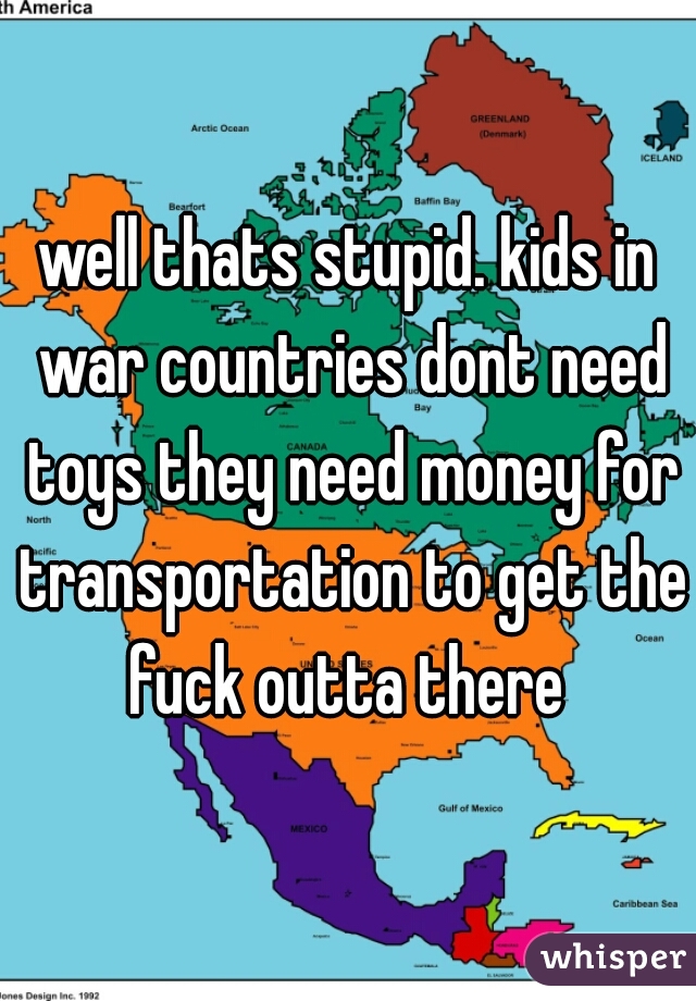 well thats stupid. kids in war countries dont need toys they need money for transportation to get the fuck outta there 