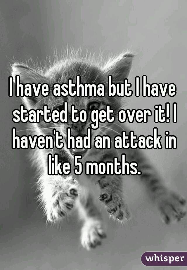 I have asthma but I have started to get over it! I haven't had an attack in like 5 months.
