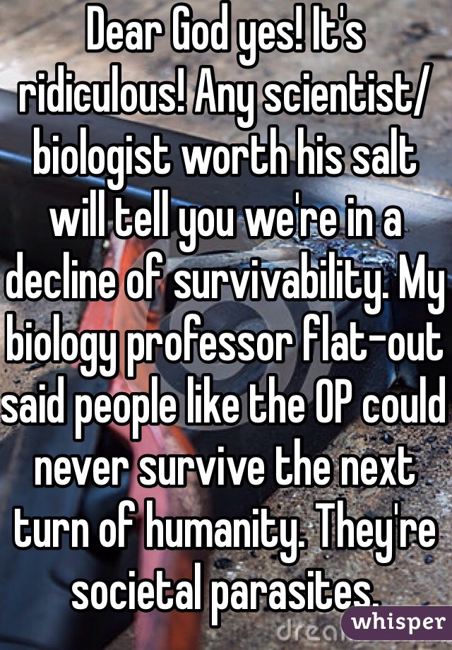 Dear God yes! It's ridiculous! Any scientist/biologist worth his salt will tell you we're in a decline of survivability. My biology professor flat-out said people like the OP could never survive the next turn of humanity. They're societal parasites.