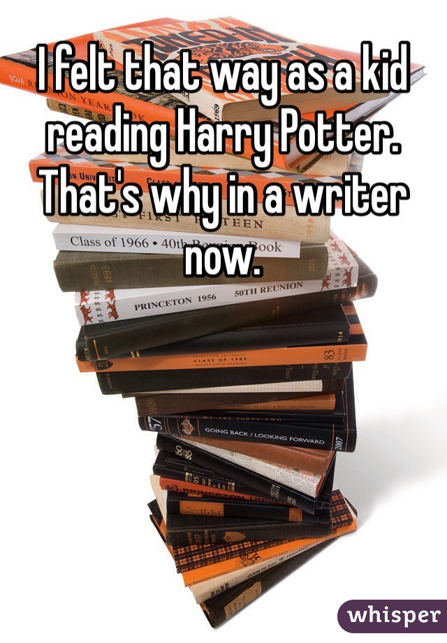 I felt that way as a kid reading Harry Potter. That's why in a writer now.
