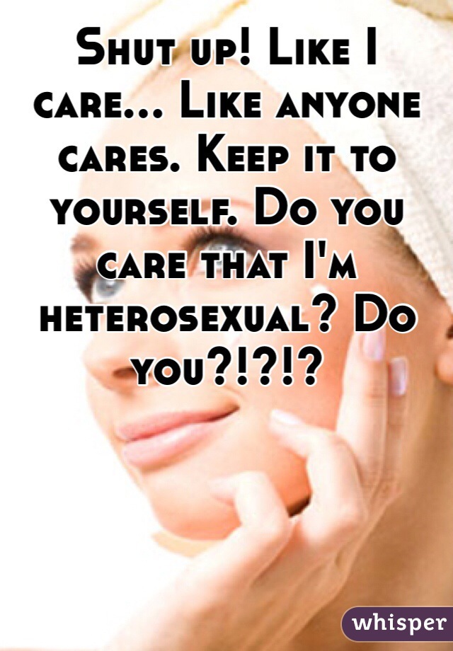 Shut up! Like I care... Like anyone cares. Keep it to yourself. Do you care that I'm heterosexual? Do you?!?!? 