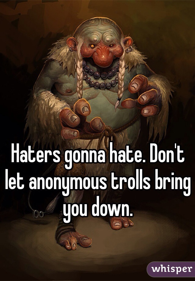 Haters gonna hate. Don't let anonymous trolls bring you down. 