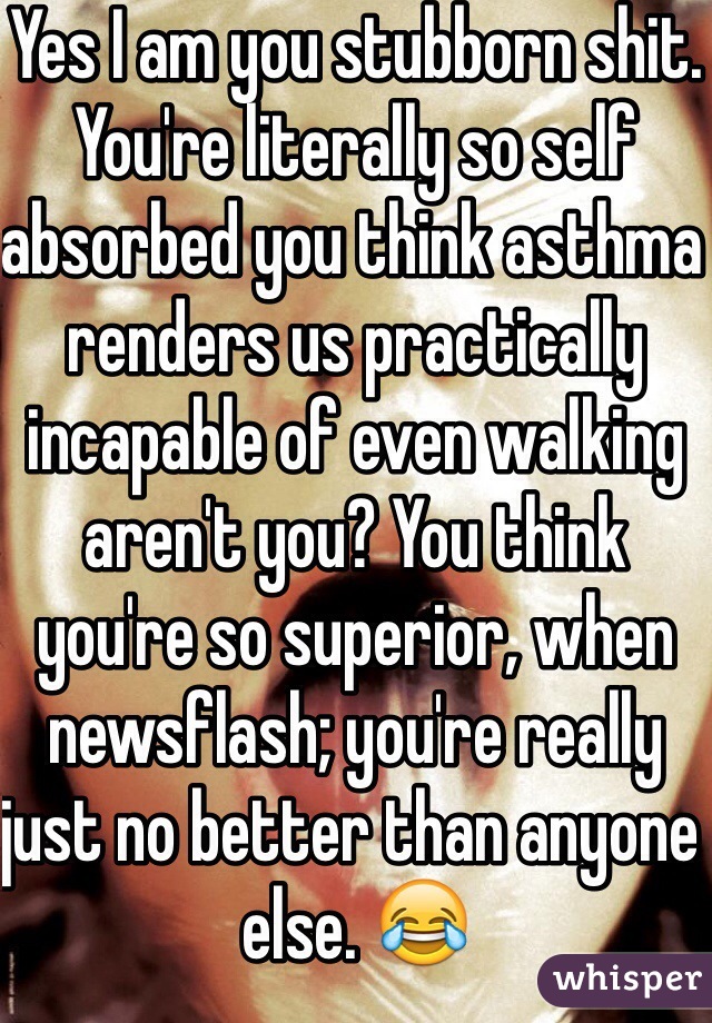 Yes I am you stubborn shit. You're literally so self absorbed you think asthma renders us practically incapable of even walking aren't you? You think you're so superior, when newsflash; you're really just no better than anyone else. 😂