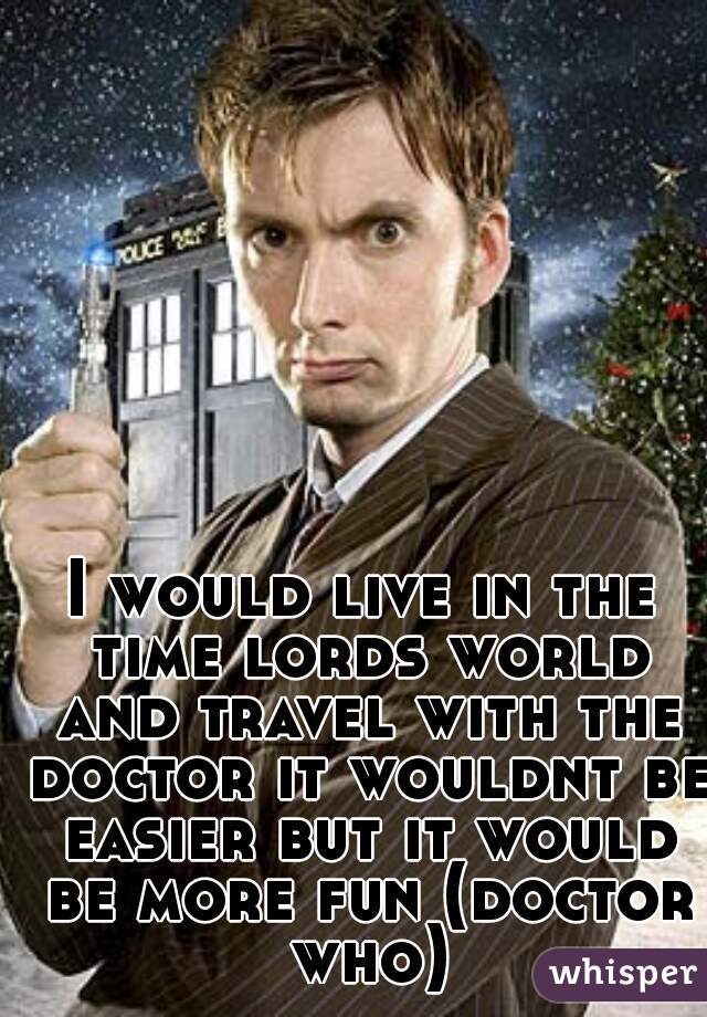 I would live in the time lords world and travel with the doctor it wouldnt be easier but it would be more fun (doctor who)