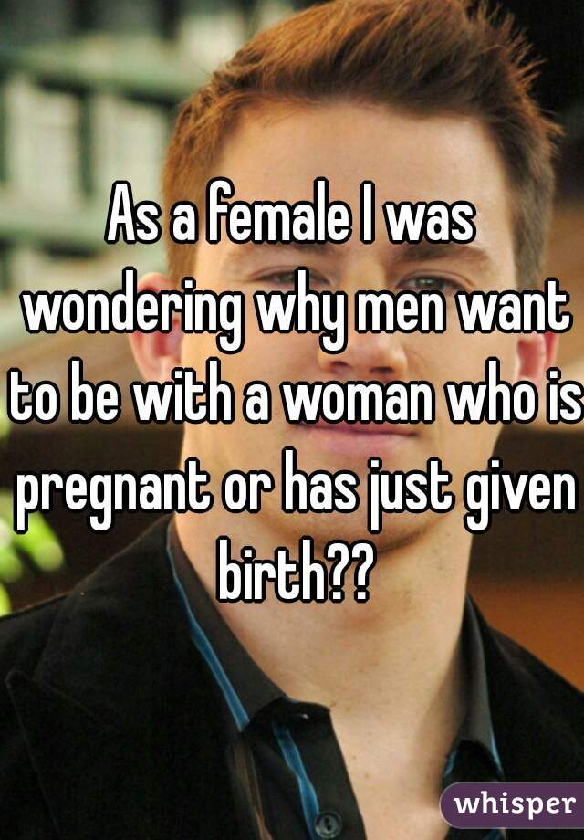 As a female I was wondering why men want to be with a woman who is pregnant or has just given birth??