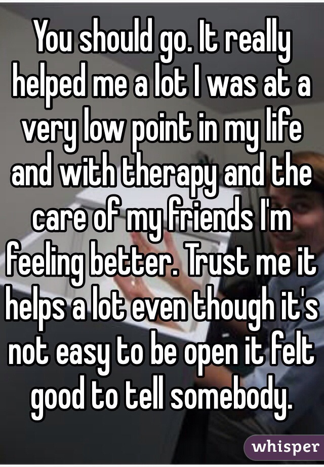 You should go. It really helped me a lot I was at a very low point in my life and with therapy and the care of my friends I'm feeling better. Trust me it helps a lot even though it's not easy to be open it felt good to tell somebody.