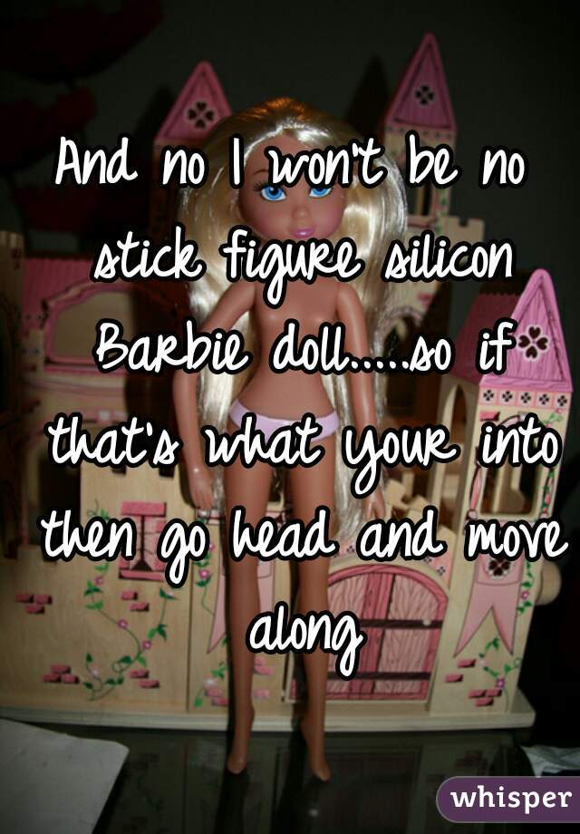 And no I won't be no stick figure silicon Barbie doll.....so if that's what your into then go head and move along