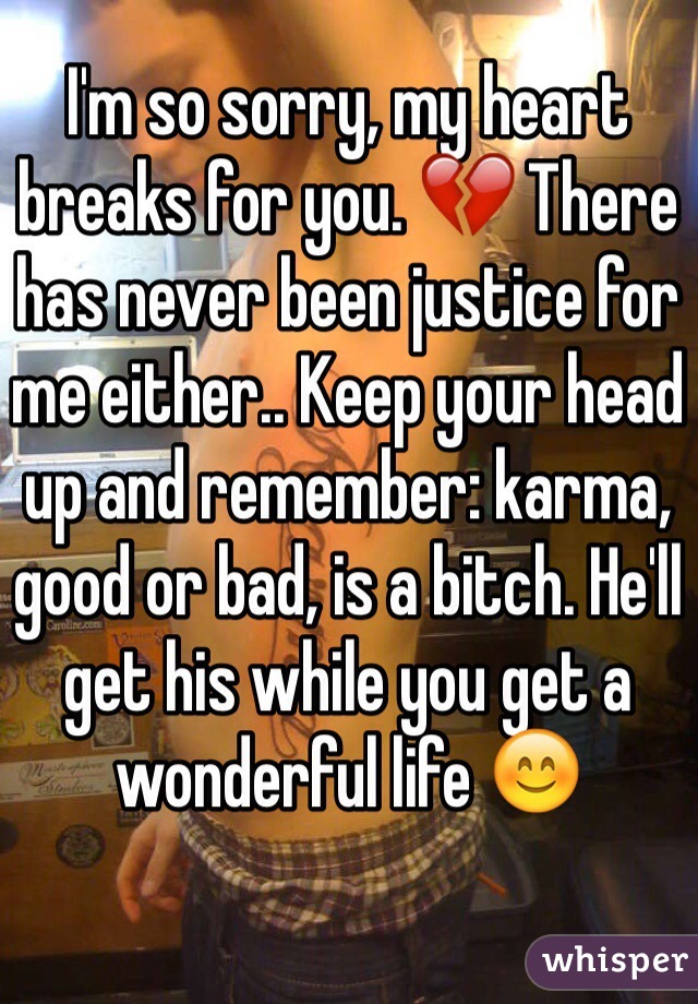 I'm so sorry, my heart breaks for you. 💔 There has never been justice for me either.. Keep your head up and remember: karma, good or bad, is a bitch. He'll get his while you get a wonderful life 😊