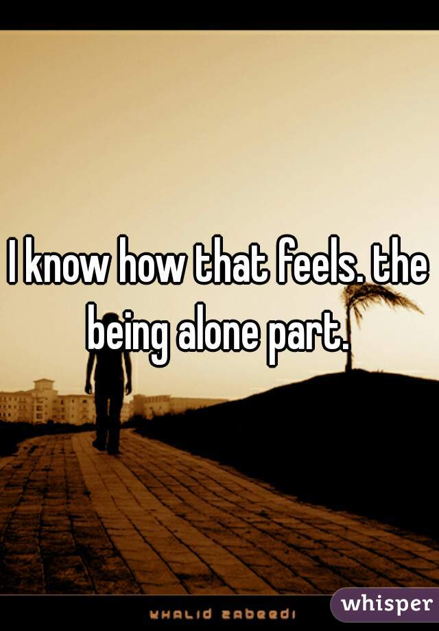 I know how that feels. the being alone part. 
