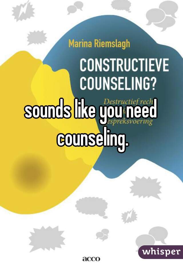 sounds like you need counseling.