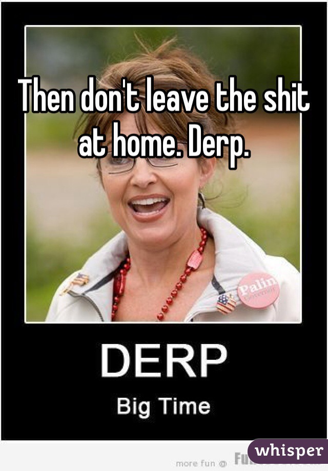 Then don't leave the shit at home. Derp.