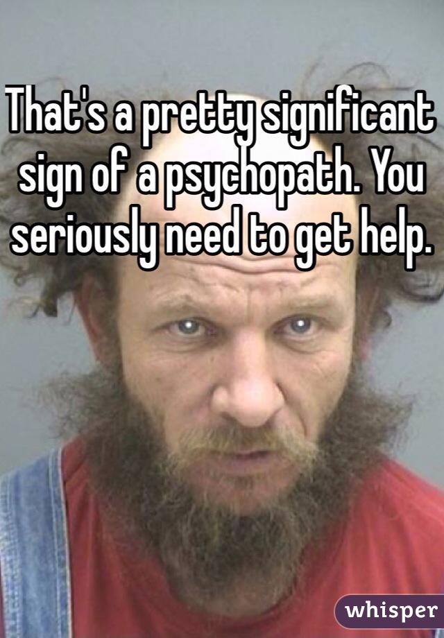 That's a pretty significant sign of a psychopath. You seriously need to get help.