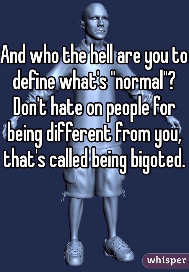 And who the hell are you to define what's "normal"? Don't hate on people for being different from you, that's called being bigoted. 