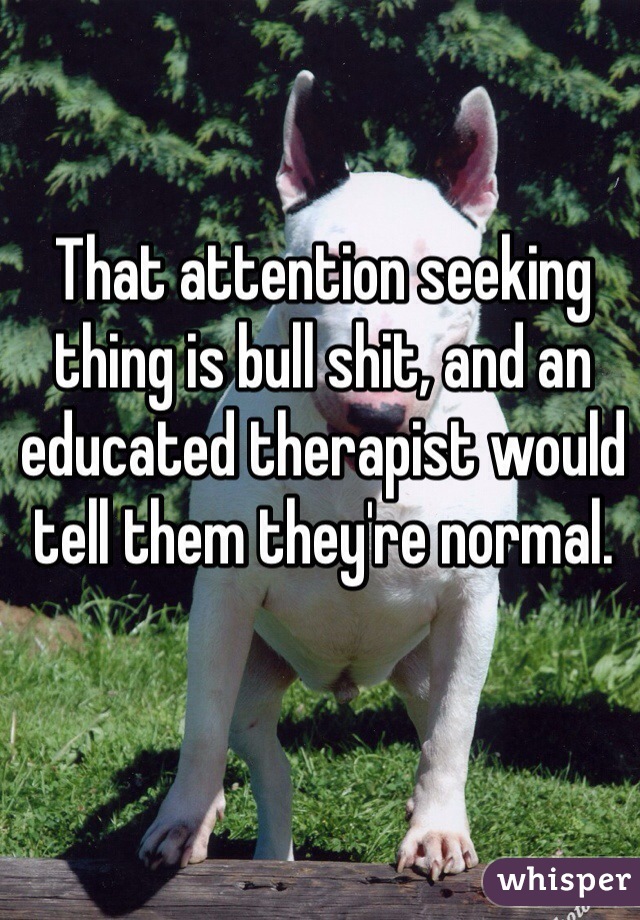 That attention seeking thing is bull shit, and an educated therapist would tell them they're normal. 