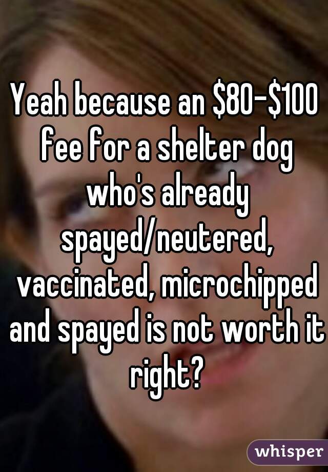 Yeah because an $80-$100 fee for a shelter dog who's already spayed/neutered, vaccinated, microchipped and spayed is not worth it right?