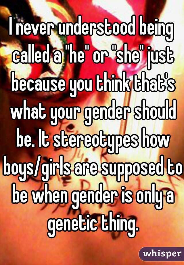 I never understood being called a "he" or "she" just because you think that's what your gender should be. It stereotypes how boys/girls are supposed to be when gender is only a genetic thing.