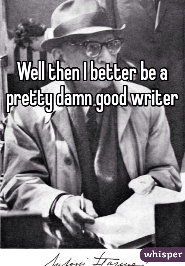 Well then I better be a pretty damn good writer