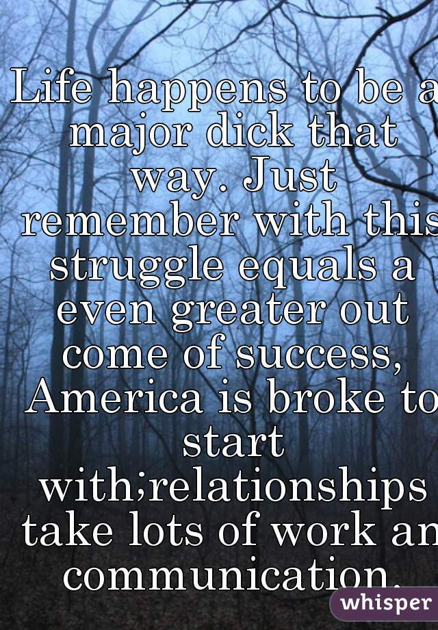 Life happens to be a major dick that way. Just remember with this struggle equals a even greater out come of success, America is broke to start with;relationships take lots of work an communication.