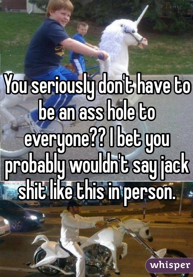 You seriously don't have to be an ass hole to everyone?? I bet you probably wouldn't say jack shit like this in person. 