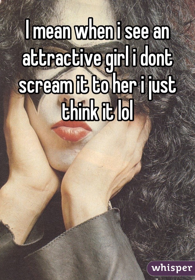 I mean when i see an attractive girl i dont scream it to her i just think it lol