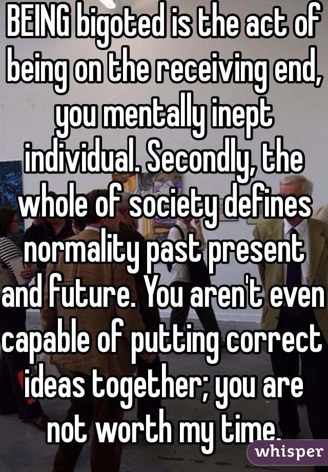 BEING bigoted is the act of being on the receiving end, you mentally inept individual. Secondly, the whole of society defines normality past present and future. You aren't even capable of putting correct ideas together; you are not worth my time.