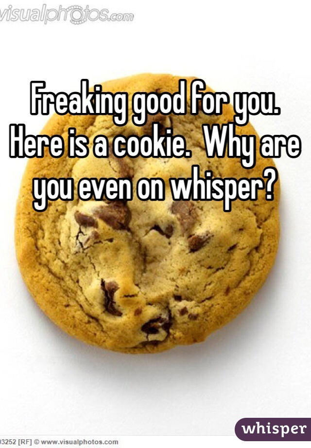 Freaking good for you. Here is a cookie.  Why are you even on whisper? 