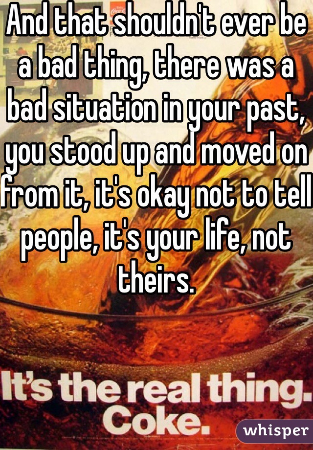And that shouldn't ever be a bad thing, there was a bad situation in your past, you stood up and moved on from it, it's okay not to tell people, it's your life, not theirs.