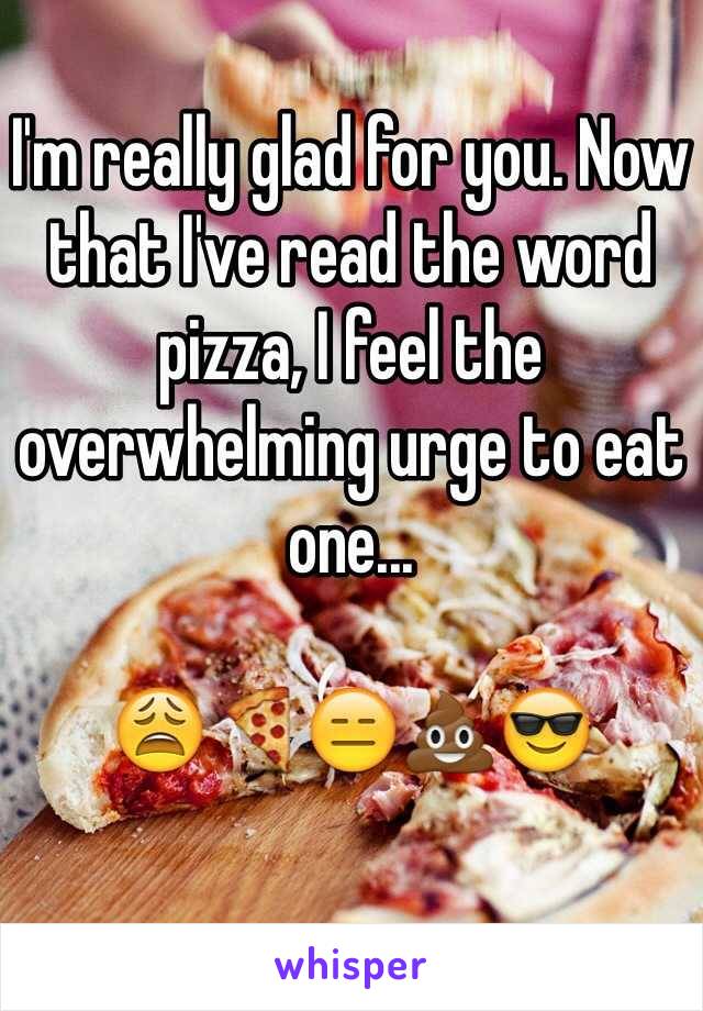 I'm really glad for you. Now that I've read the word pizza, I feel the overwhelming urge to eat one...

😩🍕😑💩😎