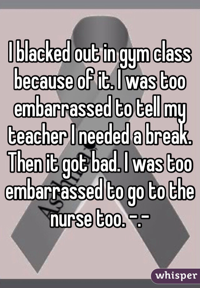 I blacked out in gym class because of it. I was too embarrassed to tell my teacher I needed a break. Then it got bad. I was too embarrassed to go to the nurse too. -.- 