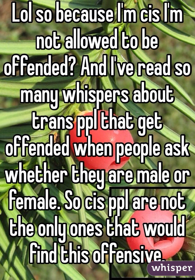 Lol so because I'm cis I'm not allowed to be offended? And I've read so many whispers about trans ppl that get offended when people ask whether they are male or female. So cis ppl are not the only ones that would find this offensive. 