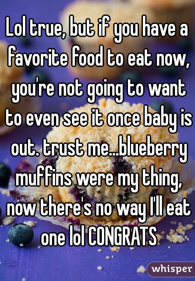 Lol true, but if you have a favorite food to eat now, you're not going to want to even see it once baby is out. trust me...blueberry muffins were my thing, now there's no way I'll eat one lol CONGRATS