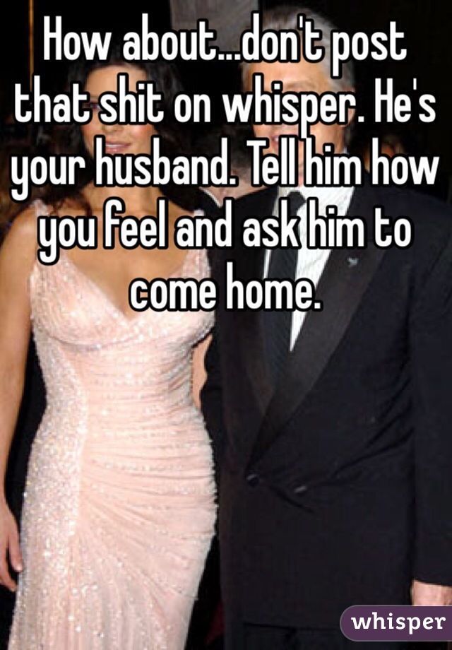How about...don't post that shit on whisper. He's your husband. Tell him how you feel and ask him to come home. 