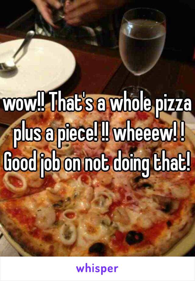 wow!! That's a whole pizza plus a piece! !! wheeew! ! Good job on not doing that! !