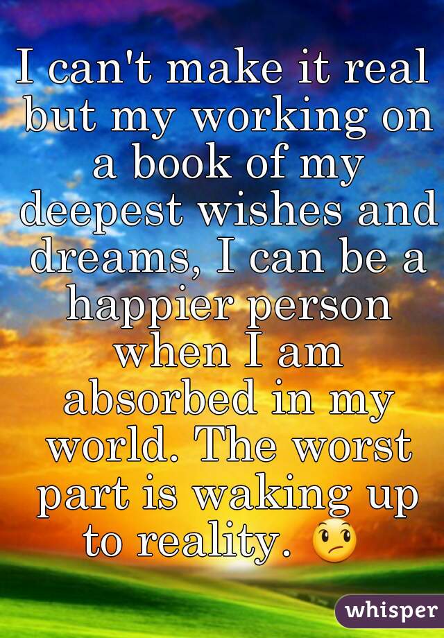 I can't make it real but my working on a book of my deepest wishes and dreams, I can be a happier person when I am absorbed in my world. The worst part is waking up to reality. 😞  