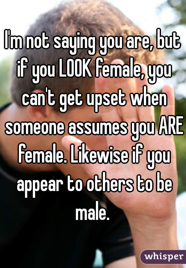 I'm not saying you are, but if you LOOK female, you can't get upset when someone assumes you ARE female. Likewise if you appear to others to be male. 