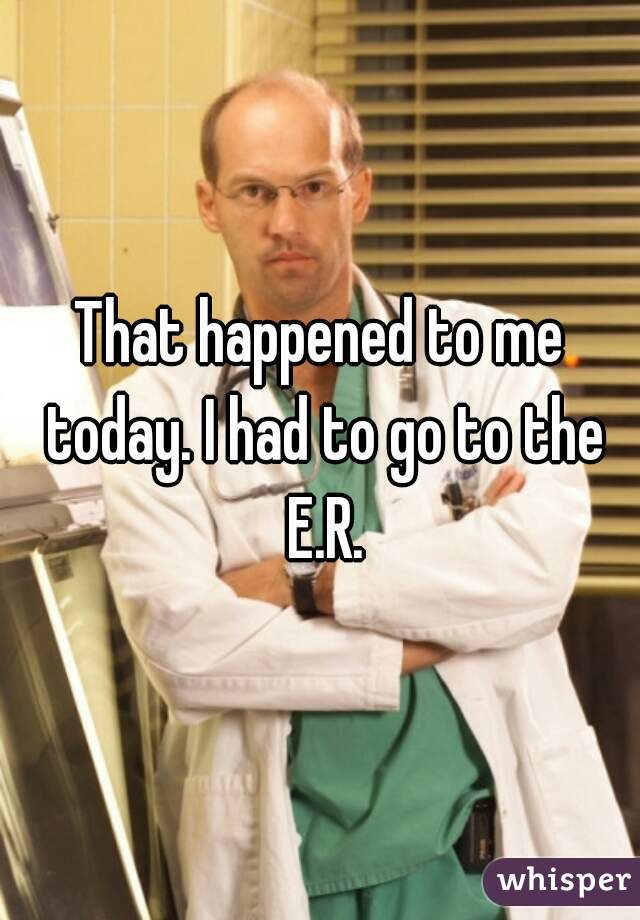 That happened to me today. I had to go to the E.R.