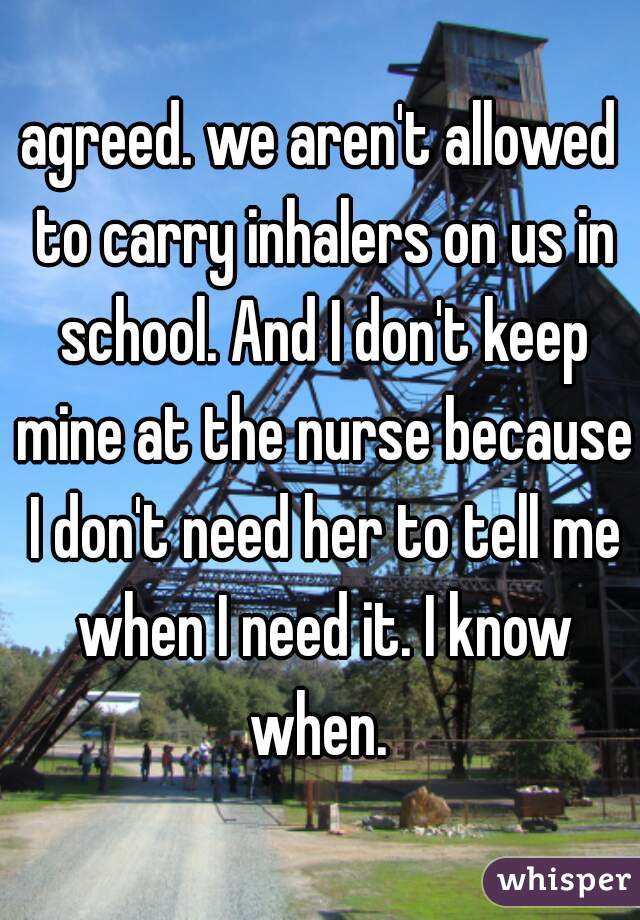 agreed. we aren't allowed to carry inhalers on us in school. And I don't keep mine at the nurse because I don't need her to tell me when I need it. I know when. 