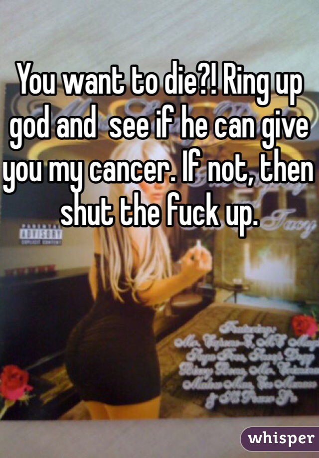 You want to die?! Ring up god and  see if he can give you my cancer. If not, then shut the fuck up.