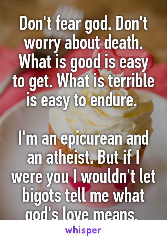 Don't fear god. Don't worry about death. What is good is easy to get. What is terrible is easy to endure. 

I'm an epicurean and an atheist. But if I were you I wouldn't let bigots tell me what god's love means. 