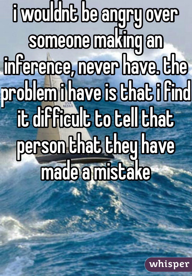 i wouldnt be angry over someone making an inference, never have. the problem i have is that i find it difficult to tell that person that they have made a mistake