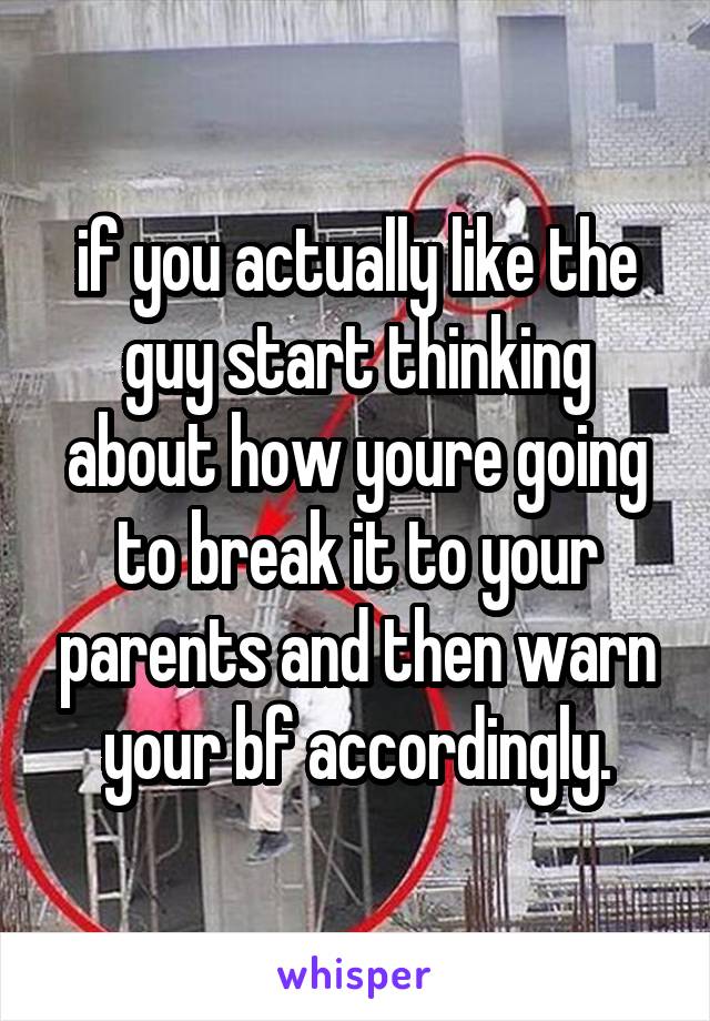 if you actually like the guy start thinking about how youre going to break it to your parents and then warn your bf accordingly.
