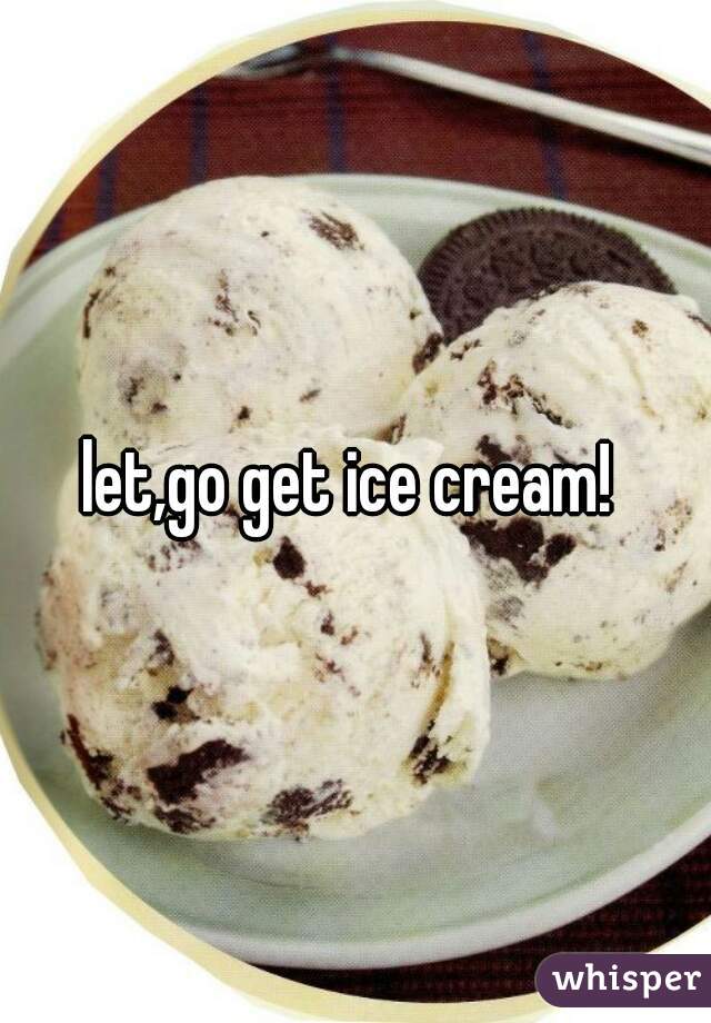 let,go get ice cream! 