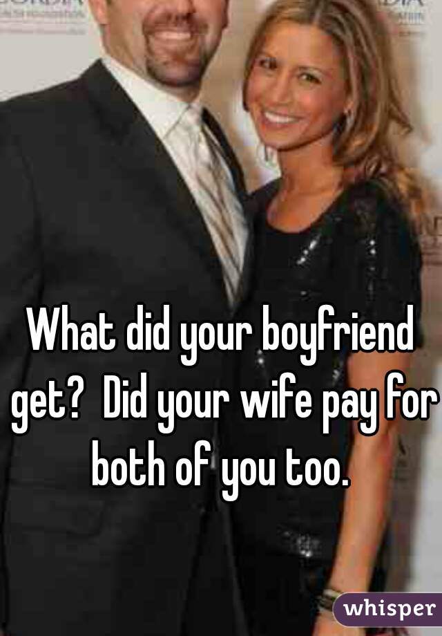 What did your boyfriend get?  Did your wife pay for both of you too. 
