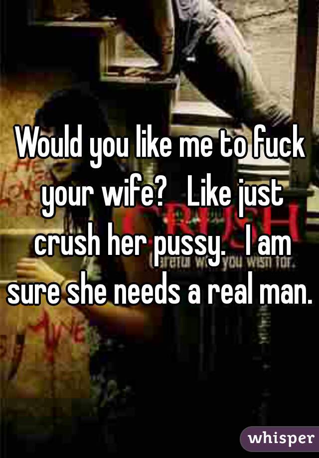 Would you like me to fuck your wife?   Like just crush her pussy.   I am sure she needs a real man. 